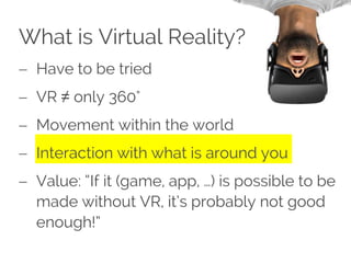 What is Virtual Reality?
 Have to be tried
 VR ≠ only 360°
 Movement within the world
 Interaction with what is around you
 Value: “If it (game, app, …) is possible to be
made without VR, it’s probably not good
enough!”
 