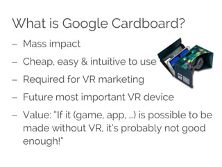 What is Google Cardboard?
 Mass impact
 Cheap, easy & intuitive to use
 Required for VR marketing
 Future most important VR device
 Value: “If it (game, app, …) is possible to be
made without VR, it’s probably not good
enough!”
 