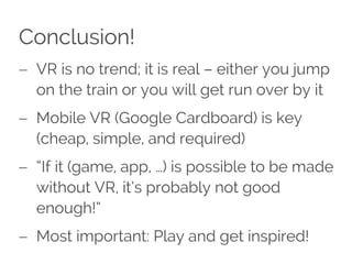 Conclusion!
 VR is no trend; it is real – either you jump
on the train or you will get run over by it
 Mobile VR (Google Cardboard) is key
(cheap, simple, and required)
 “If it (game, app, …) is possible to be made
without VR, it’s probably not good
enough!”
 Most important: Play and get inspired!
 
