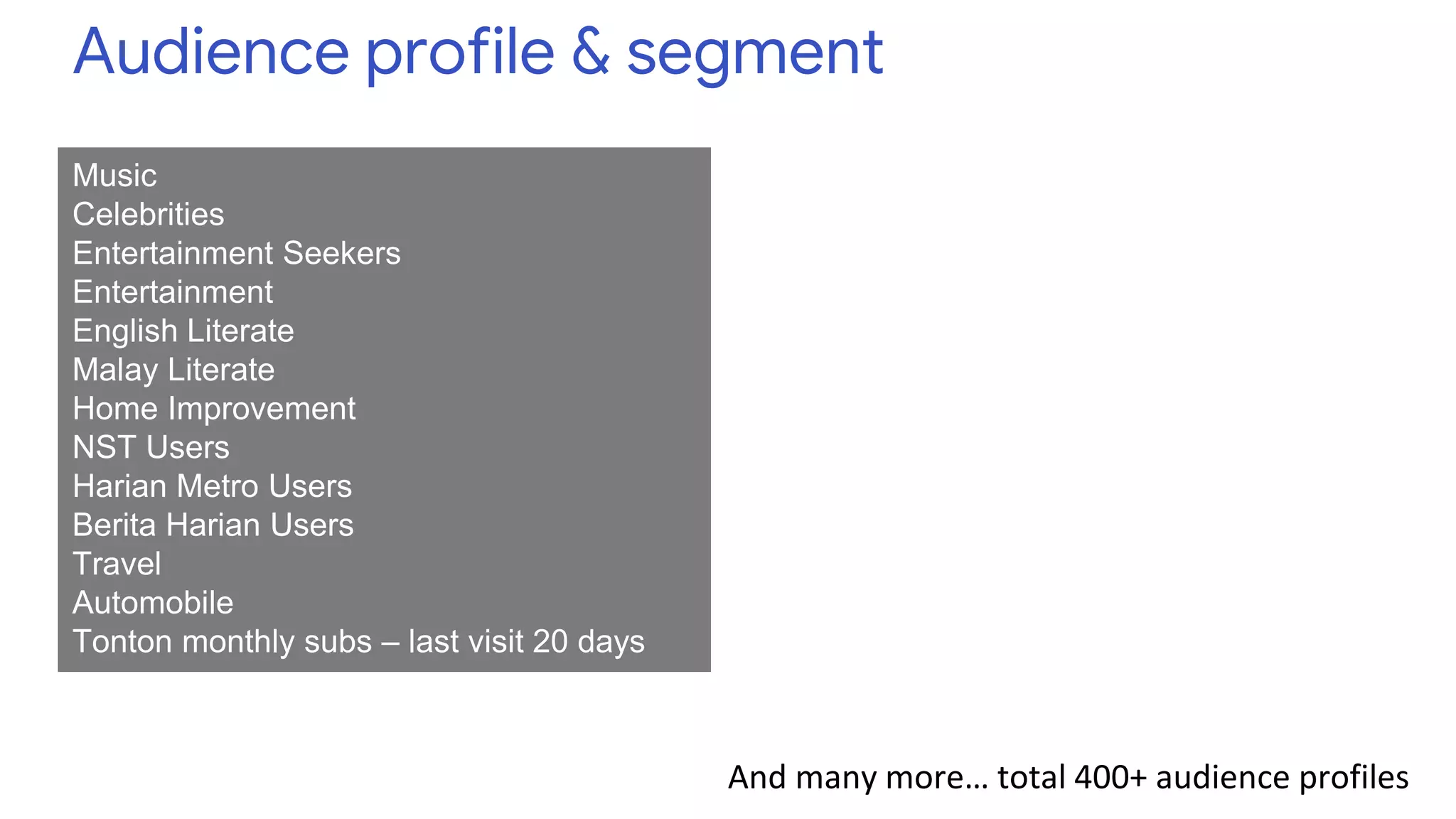 Audience profile & segment
Music
Celebrities
Entertainment Seekers
Entertainment
English Literate
Malay Literate
Home Improvement
NST Users
Harian Metro Users
Berita Harian Users
Travel
Automobile
Tonton monthly subs – last visit 20 days
And many more… total 400+ audience profiles
 