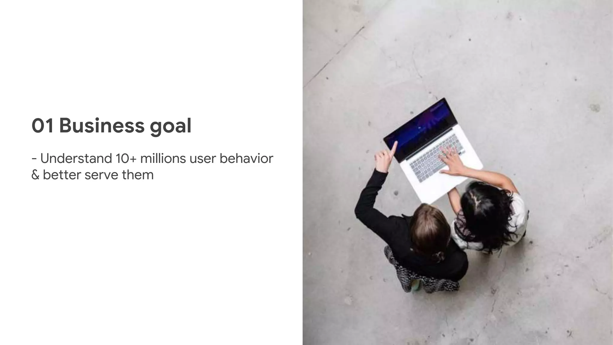01 Business goal
- Understand 10+ millions user behavior
& better serve them
 