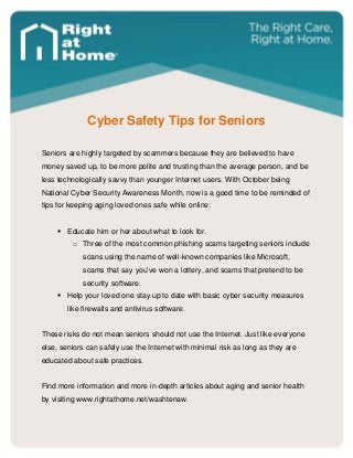 Cyber Safety Tips for Seniors 
Seniors are highly targeted by scammers because they are believed to have money saved up, to be more polite and trusting than the average person, and be less technologically savvy than younger Internet users. With October being National Cyber Security Awareness Month, now is a good time to be reminded of tips for keeping aging loved ones safe while online: 
 Educate him or her about what to look for. 
o Three of the most common phishing scams targeting seniors include scans using the name of well-known companies like Microsoft, scams that say you’ve won a lottery, and scams that pretend to be security software. 
 Help your loved one stay up to date with basic cyber security measures like firewalls and antivirus software. 
These risks do not mean seniors should not use the Internet. Just like everyone else, seniors can safely use the Internet with minimal risk as long as they are educated about safe practices. 
Find more information and more in-depth articles about aging and senior health by visiting www.rightathome.net/washtenaw. 
