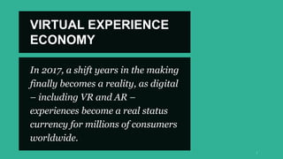 In 2017, a shift years in the making
finally becomes a reality, as digital
– including VR and AR –
experiences become a real status
currency for millions of consumers
worldwide.
VIRTUAL EXPERIENCE
ECONOMY
 