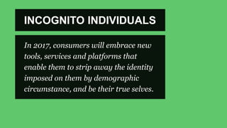 INCOGNITO INDIVIDUALS
In 2017, consumers will embrace new
tools, services and platforms that
enable them to strip away the identity
imposed on them by demographic
circumstance, and be their true selves.
 