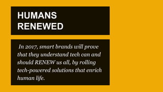 In 2017, smart brands will prove
that they understand tech can and
should RENEW us all, by rolling
tech-powered solutions that enrich
human life.
HUMANS
RENEWED
 