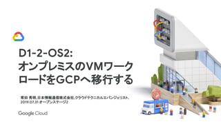 常田 秀明,日本情報通信株式会社,クラウドテクニカルエバンジェリスト,
2019.07.31 オープンステージ2
D1-2-OS2:
オンプレミスのVMワーク
ロードをGCPへ移行する
 