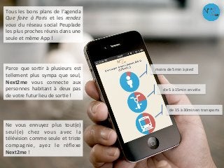 Tous	
  les	
  bons	
  plans	
  de	
  l’agenda	
  
Que	
   faire	
   à	
   Paris	
   et	
   les	
   rendez	
  
vous	
   du	
   réseau	
   social	
   Peuplade	
  
les	
  plus	
  proches	
  réunis	
  dans	
  une	
  
seule	
  et	
  même	
  App	
  !	
  
moins	
  de	
  5min	
  à	
  pied	
  
de	
  5	
  à	
  15min	
  en	
  vélo	
  
de	
  15	
  à	
  30min	
  en	
  transports	
  
Parce	
   que	
   sorAr	
   à	
   plusieurs	
   est	
  
tellement	
   plus	
   sympa	
   que	
   seul,	
  
Next2me	
   vous	
   connecte	
   aux	
  
personnes	
   habitant	
   à	
   deux	
   pas	
  
de	
  votre	
  futur	
  lieu	
  de	
  sorAe	
  !	
  
Ne	
   vous	
   ennuyez	
   plus	
   tout(e)	
  
seul(e)	
   chez	
   vous	
   avec	
   la	
  
télévision	
  comme	
  seule	
  et	
  triste	
  
compagnie,	
   ayez	
   le	
   réﬂexe	
  
Next2me	
  !	
  
 