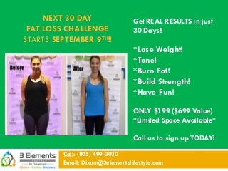 NEXT 30 DAY
FAT LOSS CHALLENGE
STARTS SEPTEMBER 9TH!!
Call: (805) 499-3030
Email: Dixon@3elementslifestyle.com
Get REAL RESULTS in just
30 Days!!
*Lose Weight!
*Tone!
*Burn Fat!
*Build Strength!
*Have Fun!
ONLY $199 ($699 Value)
*Limited Space Available*
Call us to sign up TODAY!
 