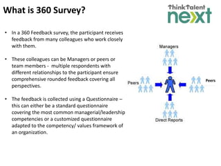 Peers
What is 360 Survey?
• In a 360 Feedback survey, the participant receives
feedback from many colleagues who work closely
with them.
• These colleagues can be Managers or peers or
team members - multiple respondents with
different relationships to the participant ensure
comprehensive rounded feedback covering all
perspectives.
• The feedback is collected using a Questionnaire –
this can either be a standard questionnaire
covering the most common managerial/leadership
competencies or a customized questionnaire
adapted to the competency/ values framework of
an organization.
 
