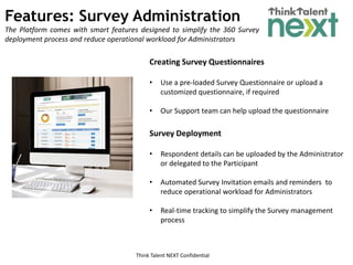 Think Talent NEXT Confidential
Features: Survey Administration
The Platform comes with smart features designed to simplify the 360 Survey
deployment process and reduce operational workload for Administrators
Creating Survey Questionnaires
• Use a pre-loaded Survey Questionnaire or upload a
customized questionnaire, if required
• Our Support team can help upload the questionnaire
Survey Deployment
• Respondent details can be uploaded by the Administrator
or delegated to the Participant
• Automated Survey Invitation emails and reminders to
reduce operational workload for Administrators
• Real-time tracking to simplify the Survey management
process
 