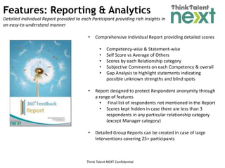 Think Talent NEXT Confidential
Features: Reporting & Analytics
Detailed Individual Report provided to each Participant providing rich insights in
an easy-to-understand manner
• Comprehensive Individual Report providing detailed scores
• Competency-wise & Statement-wise
• Self Score vs Average of Others
• Scores by each Relationship category
• Subjective Comments on each Competency & overall
• Gap Analysis to highlight statements indicating
possible unknown strengths and blind spots
• Report designed to protect Respondent anonymity through
a range of features
• Final list of respondents not mentioned in the Report
• Scores kept hidden in case there are less than 3
respondents in any particular relationship category
(except Manager category)
• Detailed Group Reports can be created in case of large
Interventions covering 25+ participants
 