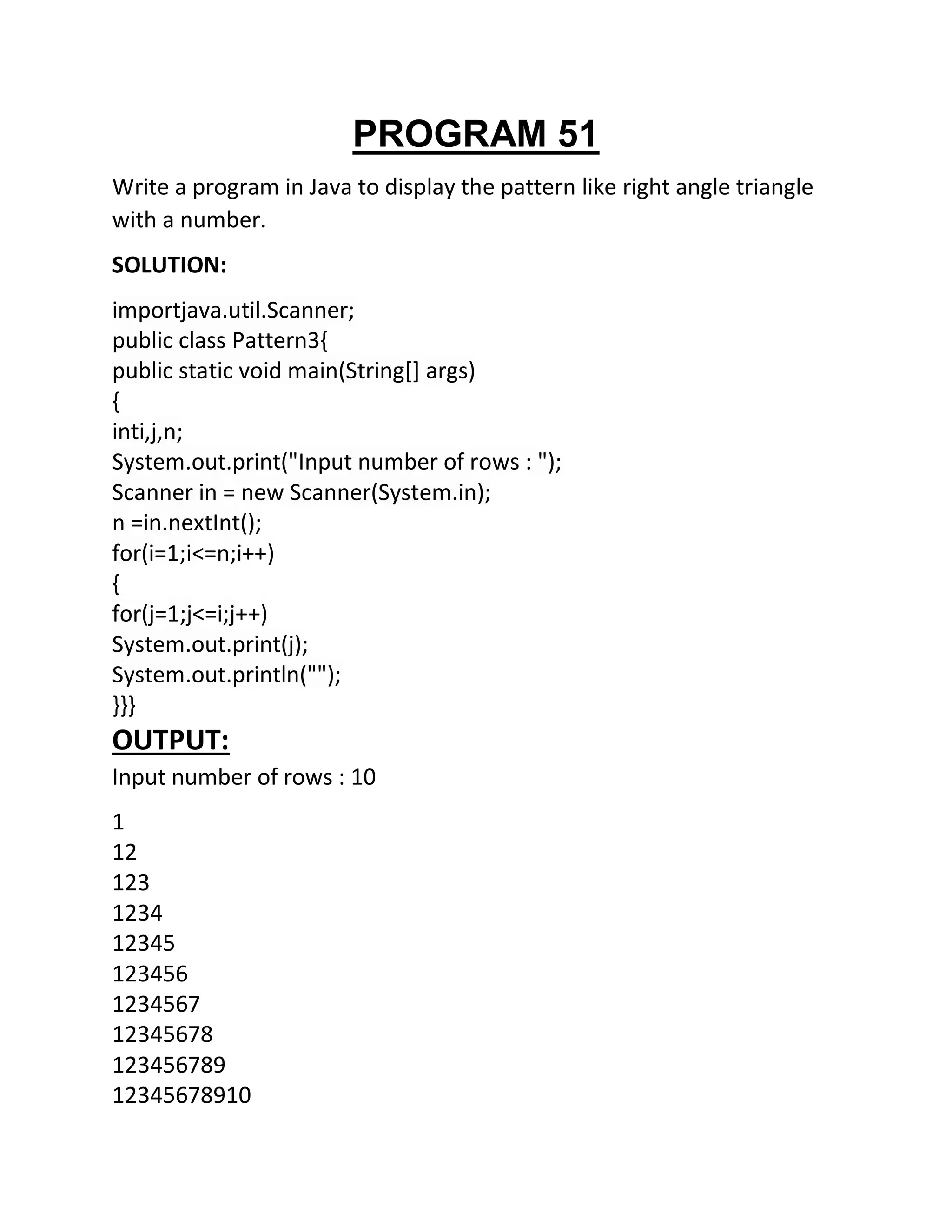 PROGRAM 51
Write a program in Java to display the pattern like right angle triangle
with a number.
SOLUTION:
importjava.util.Scanner;
public class Pattern3{
public static void main(String[] args)
{
inti,j,n;
System.out.print("Input number of rows : ");
Scanner in = new Scanner(System.in);
n =in.nextInt();
for(i=1;i<=n;i++)
{
for(j=1;j<=i;j++)
System.out.print(j);
System.out.println("");
}}}
OUTPUT:
Input number of rows : 10
1
12
123
1234
12345
123456
1234567
12345678
123456789
12345678910
 
