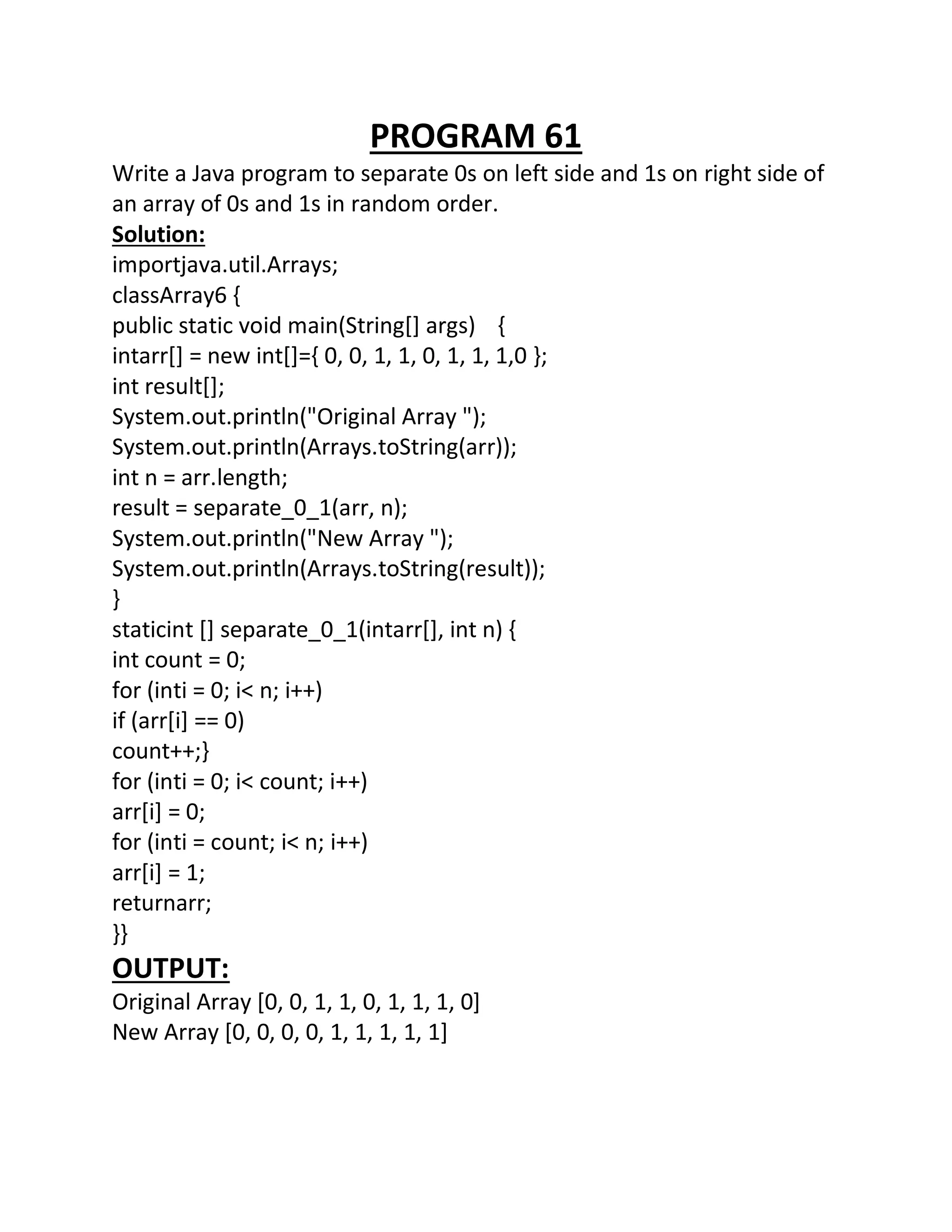 PROGRAM 61
Write a Java program to separate 0s on left side and 1s on right side of
an array of 0s and 1s in random order.
Solution:
importjava.util.Arrays;
classArray6 {
public static void main(String[] args) {
intarr[] = new int[]={ 0, 0, 1, 1, 0, 1, 1, 1,0 };
int result[];
System.out.println("Original Array ");
System.out.println(Arrays.toString(arr));
int n = arr.length;
result = separate_0_1(arr, n);
System.out.println("New Array ");
System.out.println(Arrays.toString(result));
}
staticint [] separate_0_1(intarr[], int n) {
int count = 0;
for (inti = 0; i< n; i++)
if (arr[i] == 0)
count++;}
for (inti = 0; i< count; i++)
arr[i] = 0;
for (inti = count; i< n; i++)
arr[i] = 1;
returnarr;
}}
OUTPUT:
Original Array [0, 0, 1, 1, 0, 1, 1, 1, 0]
New Array [0, 0, 0, 0, 1, 1, 1, 1, 1]
 