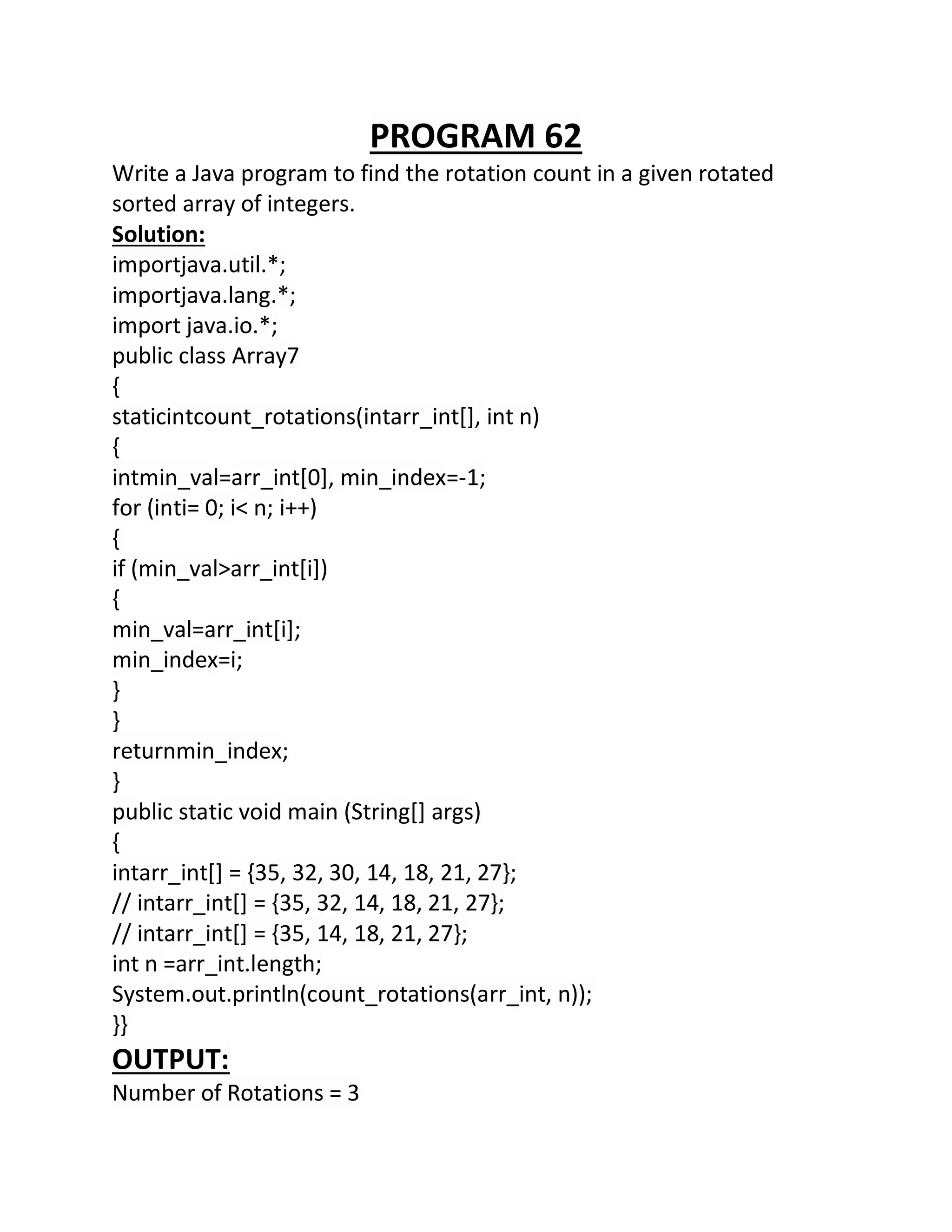 PROGRAM 62
Write a Java program to find the rotation count in a given rotated
sorted array of integers.
Solution:
importjava.util.*;
importjava.lang.*;
import java.io.*;
public class Array7
{
staticintcount_rotations(intarr_int[], int n)
{
intmin_val=arr_int[0], min_index=-1;
for (inti= 0; i< n; i++)
{
if (min_val>arr_int[i])
{
min_val=arr_int[i];
min_index=i;
}
}
returnmin_index;
}
public static void main (String[] args)
{
intarr_int[] = {35, 32, 30, 14, 18, 21, 27};
// intarr_int[] = {35, 32, 14, 18, 21, 27};
// intarr_int[] = {35, 14, 18, 21, 27};
int n =arr_int.length;
System.out.println(count_rotations(arr_int, n));
}}
OUTPUT:
Number of Rotations = 3
 
