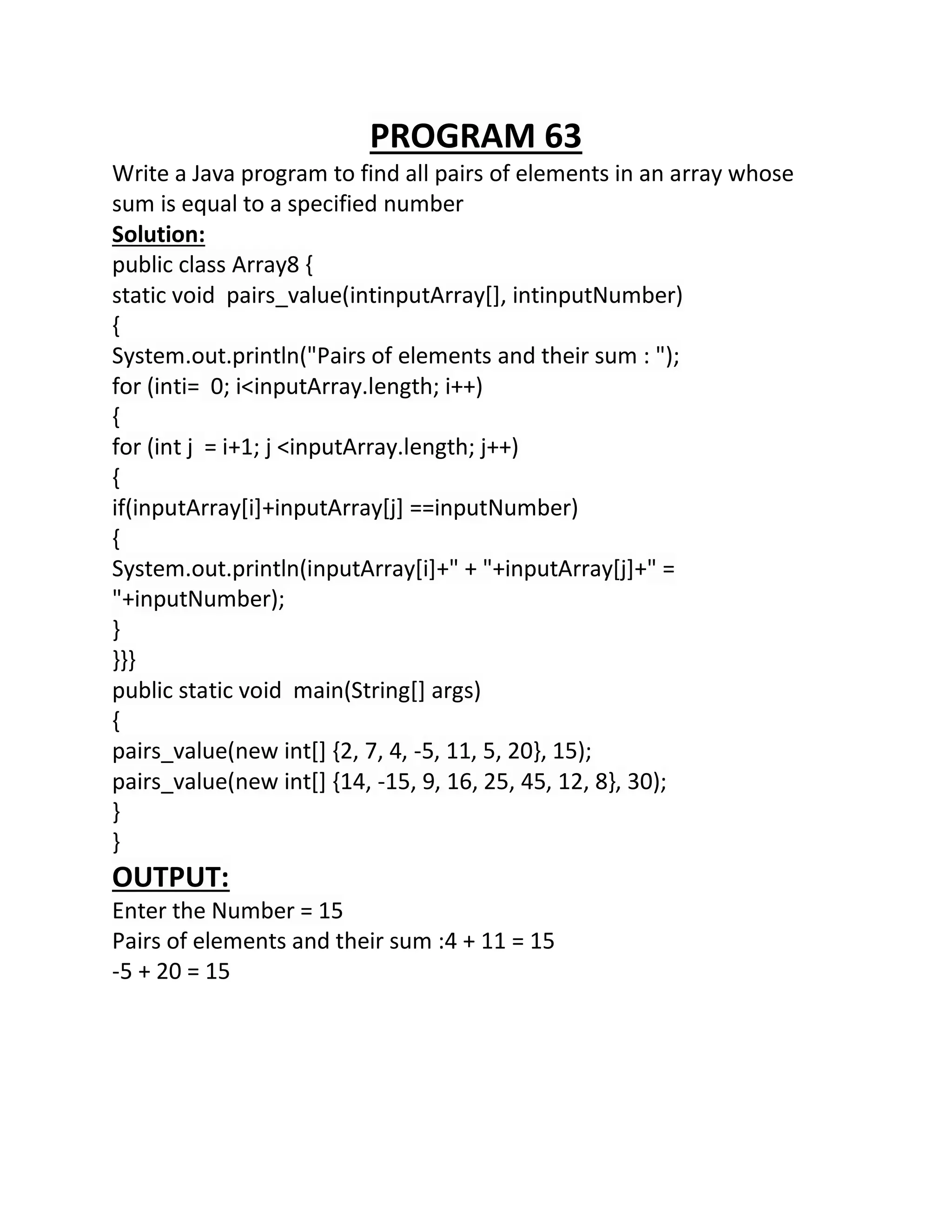PROGRAM 63
Write a Java program to find all pairs of elements in an array whose
sum is equal to a specified number
Solution:
public class Array8 {
static void pairs_value(intinputArray[], intinputNumber)
{
System.out.println("Pairs of elements and their sum : ");
for (inti= 0; i<inputArray.length; i++)
{
for (int j = i+1; j <inputArray.length; j++)
{
if(inputArray[i]+inputArray[j] ==inputNumber)
{
System.out.println(inputArray[i]+" + "+inputArray[j]+" =
"+inputNumber);
}
}}}
public static void main(String[] args)
{
pairs_value(new int[] {2, 7, 4, -5, 11, 5, 20}, 15);
pairs_value(new int[] {14, -15, 9, 16, 25, 45, 12, 8}, 30);
}
}
OUTPUT:
Enter the Number = 15
Pairs of elements and their sum :4 + 11 = 15
-5 + 20 = 15
 