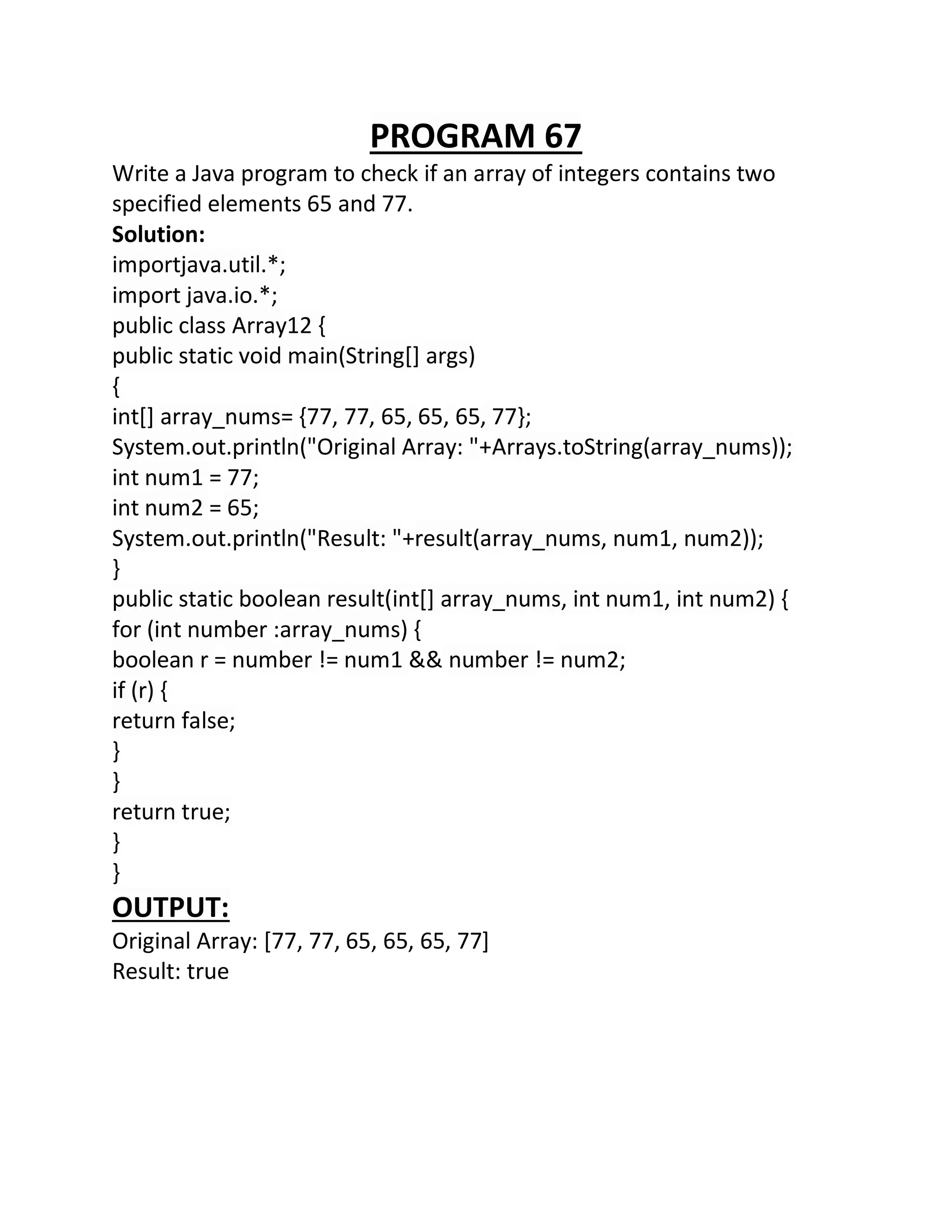 PROGRAM 67
Write a Java program to check if an array of integers contains two
specified elements 65 and 77.
Solution:
importjava.util.*;
import java.io.*;
public class Array12 {
public static void main(String[] args)
{
int[] array_nums= {77, 77, 65, 65, 65, 77};
System.out.println("Original Array: "+Arrays.toString(array_nums));
int num1 = 77;
int num2 = 65;
System.out.println("Result: "+result(array_nums, num1, num2));
}
public static boolean result(int[] array_nums, int num1, int num2) {
for (int number :array_nums) {
boolean r = number != num1 && number != num2;
if (r) {
return false;
}
}
return true;
}
}
OUTPUT:
Original Array: [77, 77, 65, 65, 65, 77]
Result: true
 