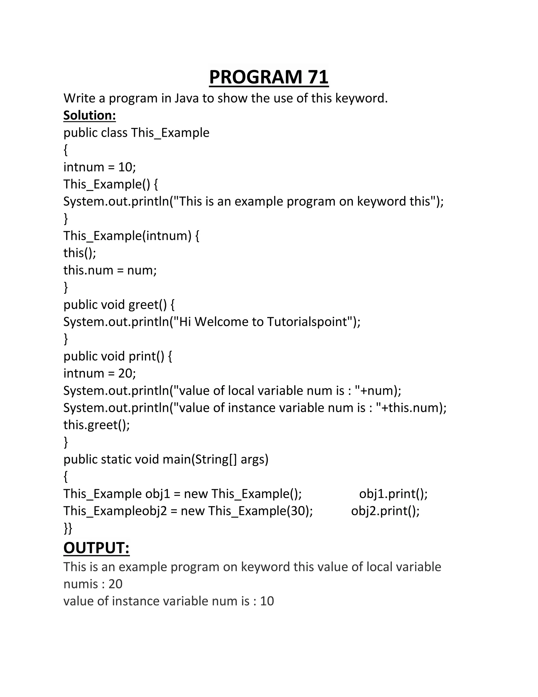 PROGRAM 71
Write a program in Java to show the use of this keyword.
Solution:
public class This_Example
{
intnum = 10;
This_Example() {
System.out.println("This is an example program on keyword this");
}
This_Example(intnum) {
this();
this.num = num;
}
public void greet() {
System.out.println("Hi Welcome to Tutorialspoint");
}
public void print() {
intnum = 20;
System.out.println("value of local variable num is : "+num);
System.out.println("value of instance variable num is : "+this.num);
this.greet();
}
public static void main(String[] args)
{
This_Example obj1 = new This_Example(); obj1.print();
This_Exampleobj2 = new This_Example(30); obj2.print();
}}
OUTPUT:
This is an example program on keyword this value of local variable
numis : 20
value of instance variable num is : 10
 