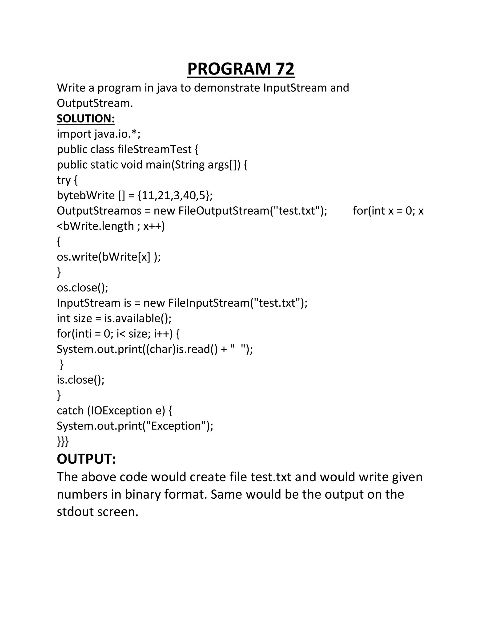 PROGRAM 72
Write a program in java to demonstrate InputStream and
OutputStream.
SOLUTION:
import java.io.*;
public class fileStreamTest {
public static void main(String args[]) {
try {
bytebWrite [] = {11,21,3,40,5};
OutputStreamos = new FileOutputStream("test.txt"); for(int x = 0; x
<bWrite.length ; x++)
{
os.write(bWrite[x] );
}
os.close();
InputStream is = new FileInputStream("test.txt");
int size = is.available();
for(inti = 0; i< size; i++) {
System.out.print((char)is.read() + " ");
}
is.close();
}
catch (IOException e) {
System.out.print("Exception");
}}}
OUTPUT:
The above code would create file test.txt and would write given
numbers in binary format. Same would be the output on the
stdout screen.
 