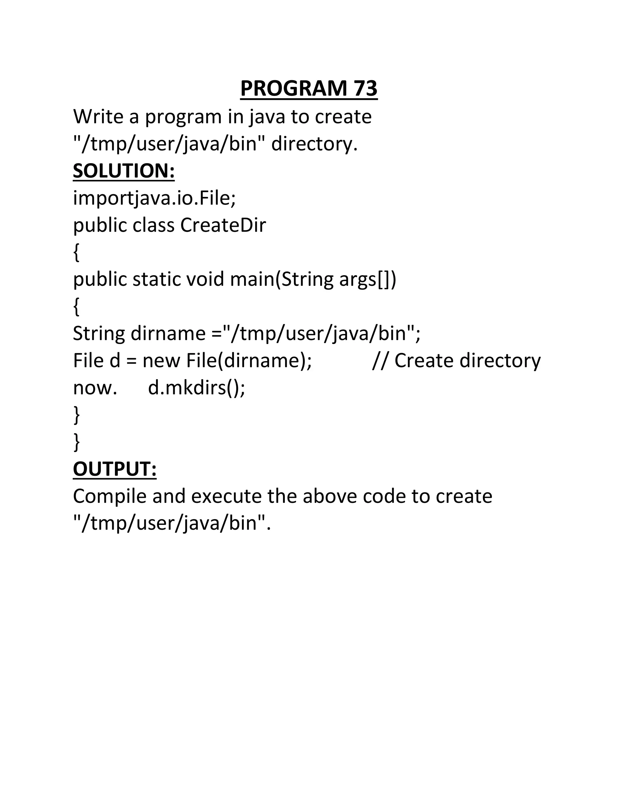 PROGRAM 73
Write a program in java to create
"/tmp/user/java/bin" directory.
SOLUTION:
importjava.io.File;
public class CreateDir
{
public static void main(String args[])
{
String dirname ="/tmp/user/java/bin";
File d = new File(dirname); // Create directory
now. d.mkdirs();
}
}
OUTPUT:
Compile and execute the above code to create
"/tmp/user/java/bin".
 
