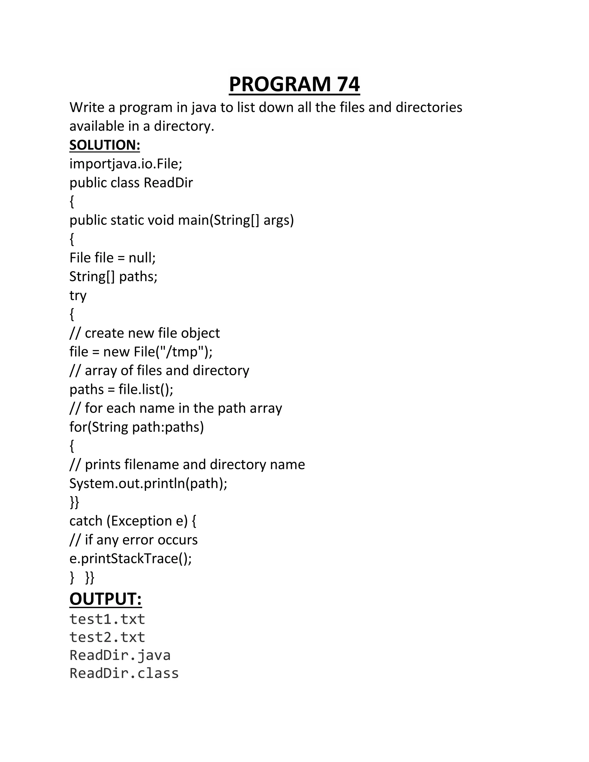PROGRAM 74
Write a program in java to list down all the files and directories
available in a directory.
SOLUTION:
importjava.io.File;
public class ReadDir
{
public static void main(String[] args)
{
File file = null;
String[] paths;
try
{
// create new file object
file = new File("/tmp");
// array of files and directory
paths = file.list();
// for each name in the path array
for(String path:paths)
{
// prints filename and directory name
System.out.println(path);
}}
catch (Exception e) {
// if any error occurs
e.printStackTrace();
} }}
OUTPUT:
test1.txt
test2.txt
ReadDir.java
ReadDir.class
 