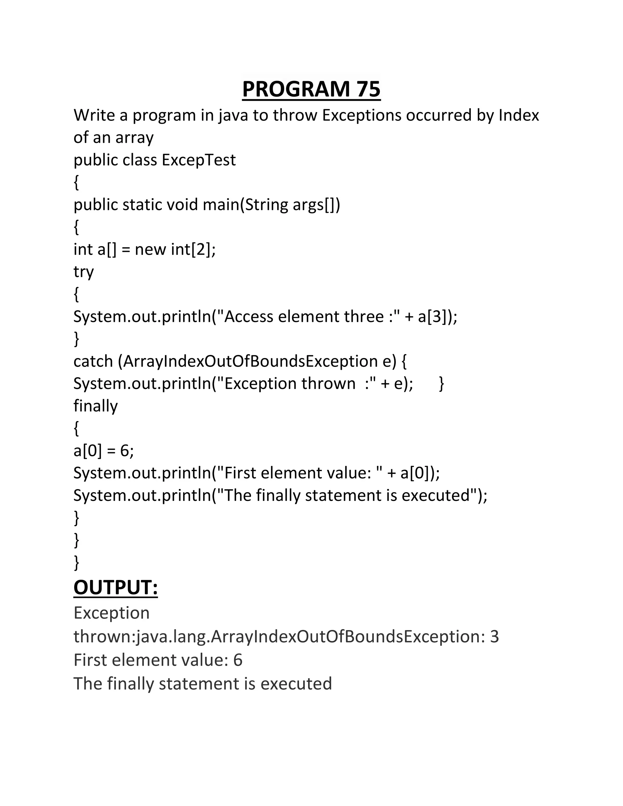 PROGRAM 75
Write a program in java to throw Exceptions occurred by Index
of an array
public class ExcepTest
{
public static void main(String args[])
{
int a[] = new int[2];
try
{
System.out.println("Access element three :" + a[3]);
}
catch (ArrayIndexOutOfBoundsException e) {
System.out.println("Exception thrown :" + e); }
finally
{
a[0] = 6;
System.out.println("First element value: " + a[0]);
System.out.println("The finally statement is executed");
}
}
}
OUTPUT:
Exception
thrown:java.lang.ArrayIndexOutOfBoundsException: 3
First element value: 6
The finally statement is executed
 
