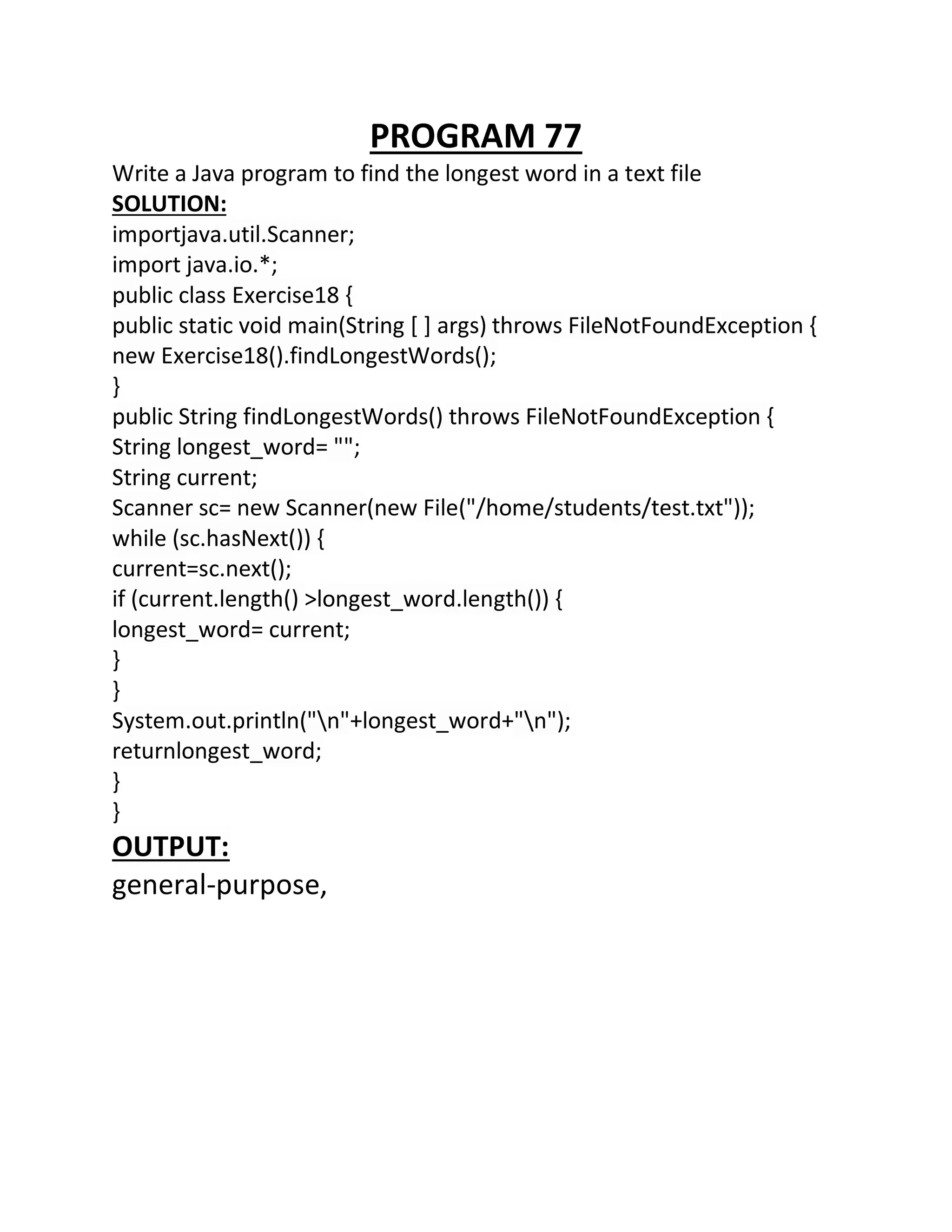 PROGRAM 77
Write a Java program to find the longest word in a text file
SOLUTION:
importjava.util.Scanner;
import java.io.*;
public class Exercise18 {
public static void main(String [ ] args) throws FileNotFoundException {
new Exercise18().findLongestWords();
}
public String findLongestWords() throws FileNotFoundException {
String longest_word= "";
String current;
Scanner sc= new Scanner(new File("/home/students/test.txt"));
while (sc.hasNext()) {
current=sc.next();
if (current.length() >longest_word.length()) {
longest_word= current;
}
}
System.out.println("n"+longest_word+"n");
returnlongest_word;
}
}
OUTPUT:
general-purpose,
 
