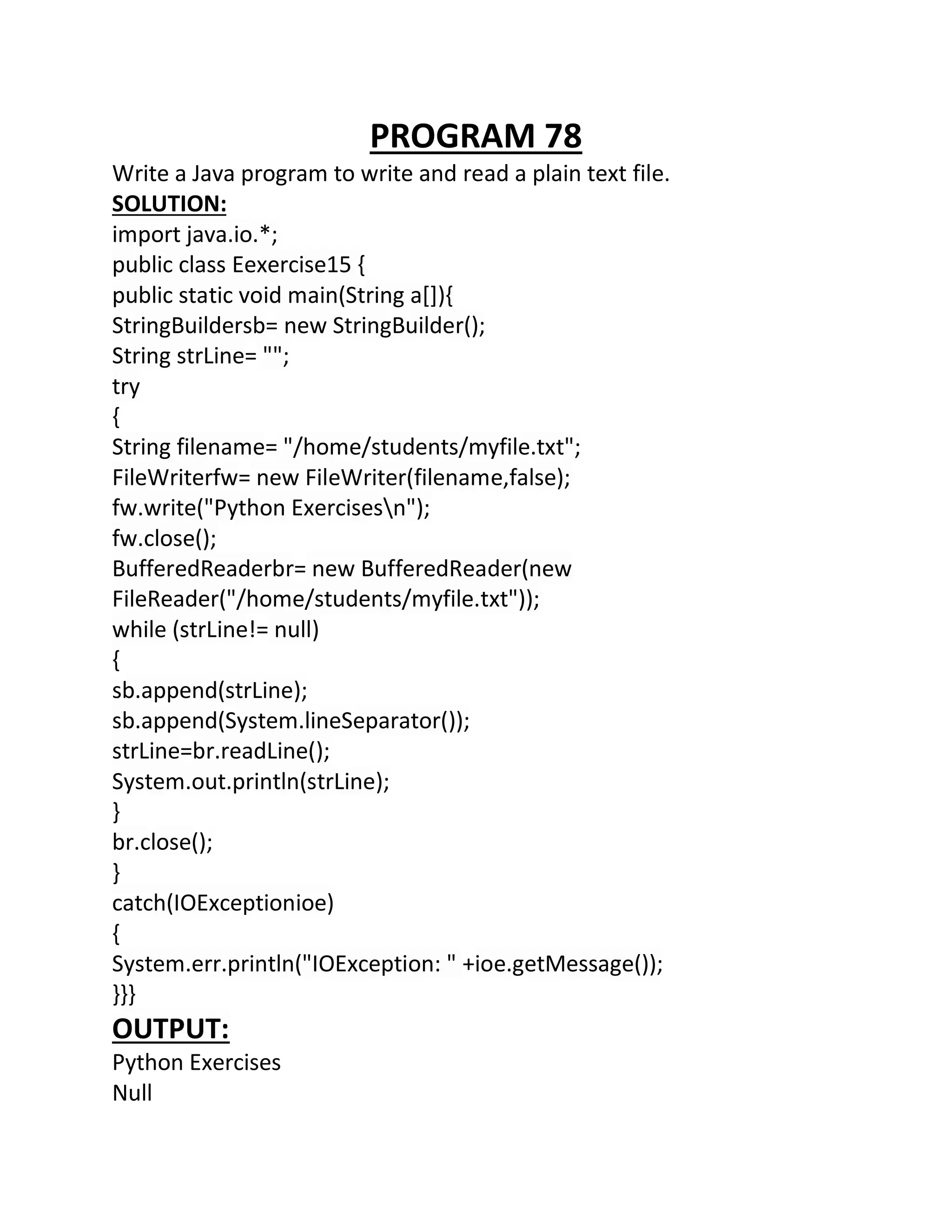 PROGRAM 78
Write a Java program to write and read a plain text file.
SOLUTION:
import java.io.*;
public class Eexercise15 {
public static void main(String a[]){
StringBuildersb= new StringBuilder();
String strLine= "";
try
{
String filename= "/home/students/myfile.txt";
FileWriterfw= new FileWriter(filename,false);
fw.write("Python Exercisesn");
fw.close();
BufferedReaderbr= new BufferedReader(new
FileReader("/home/students/myfile.txt"));
while (strLine!= null)
{
sb.append(strLine);
sb.append(System.lineSeparator());
strLine=br.readLine();
System.out.println(strLine);
}
br.close();
}
catch(IOExceptionioe)
{
System.err.println("IOException: " +ioe.getMessage());
}}}
OUTPUT:
Python Exercises
Null
 