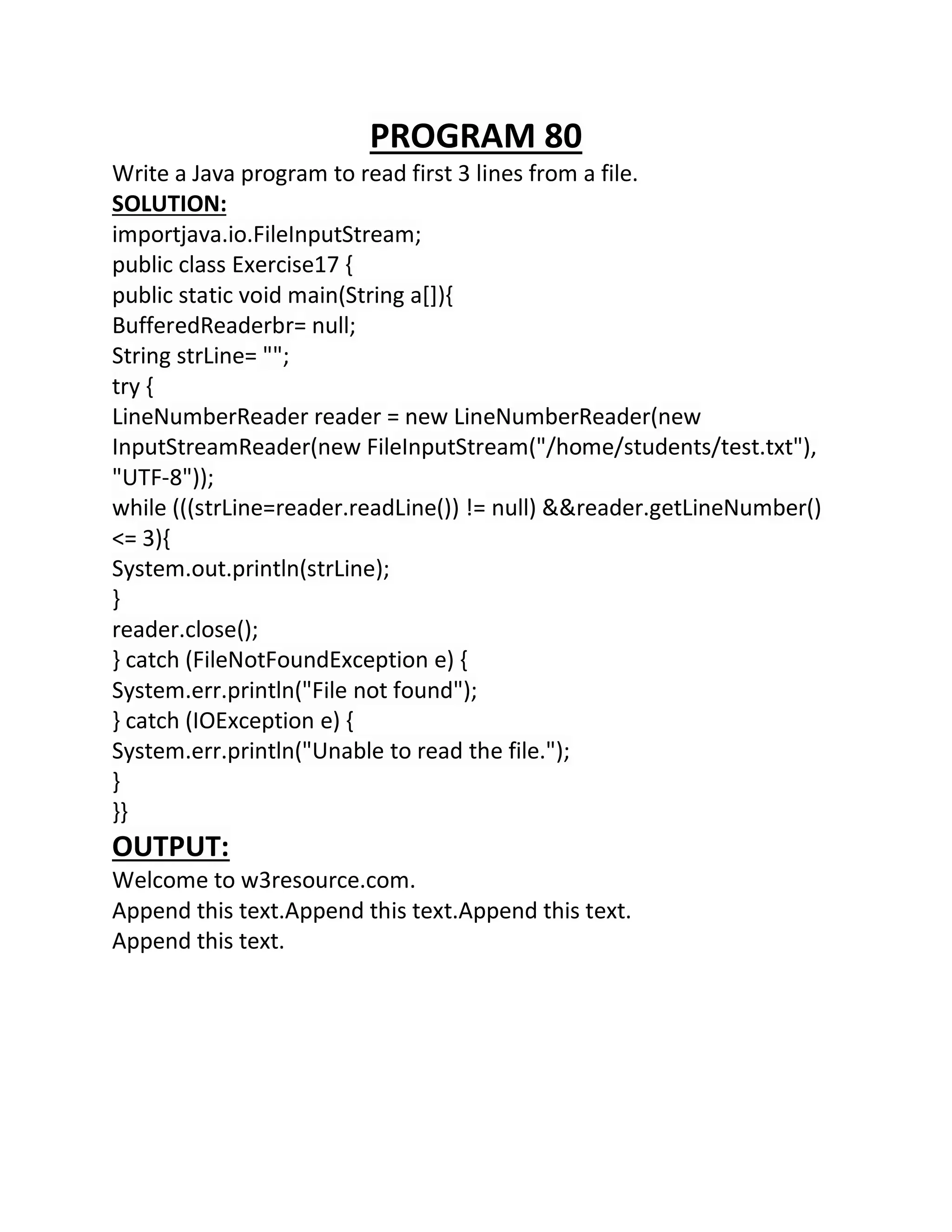 PROGRAM 80
Write a Java program to read first 3 lines from a file.
SOLUTION:
importjava.io.FileInputStream;
public class Exercise17 {
public static void main(String a[]){
BufferedReaderbr= null;
String strLine= "";
try {
LineNumberReader reader = new LineNumberReader(new
InputStreamReader(new FileInputStream("/home/students/test.txt"),
"UTF-8"));
while (((strLine=reader.readLine()) != null) &&reader.getLineNumber()
<= 3){
System.out.println(strLine);
}
reader.close();
} catch (FileNotFoundException e) {
System.err.println("File not found");
} catch (IOException e) {
System.err.println("Unable to read the file.");
}
}}
OUTPUT:
Welcome to w3resource.com.
Append this text.Append this text.Append this text.
Append this text.
 