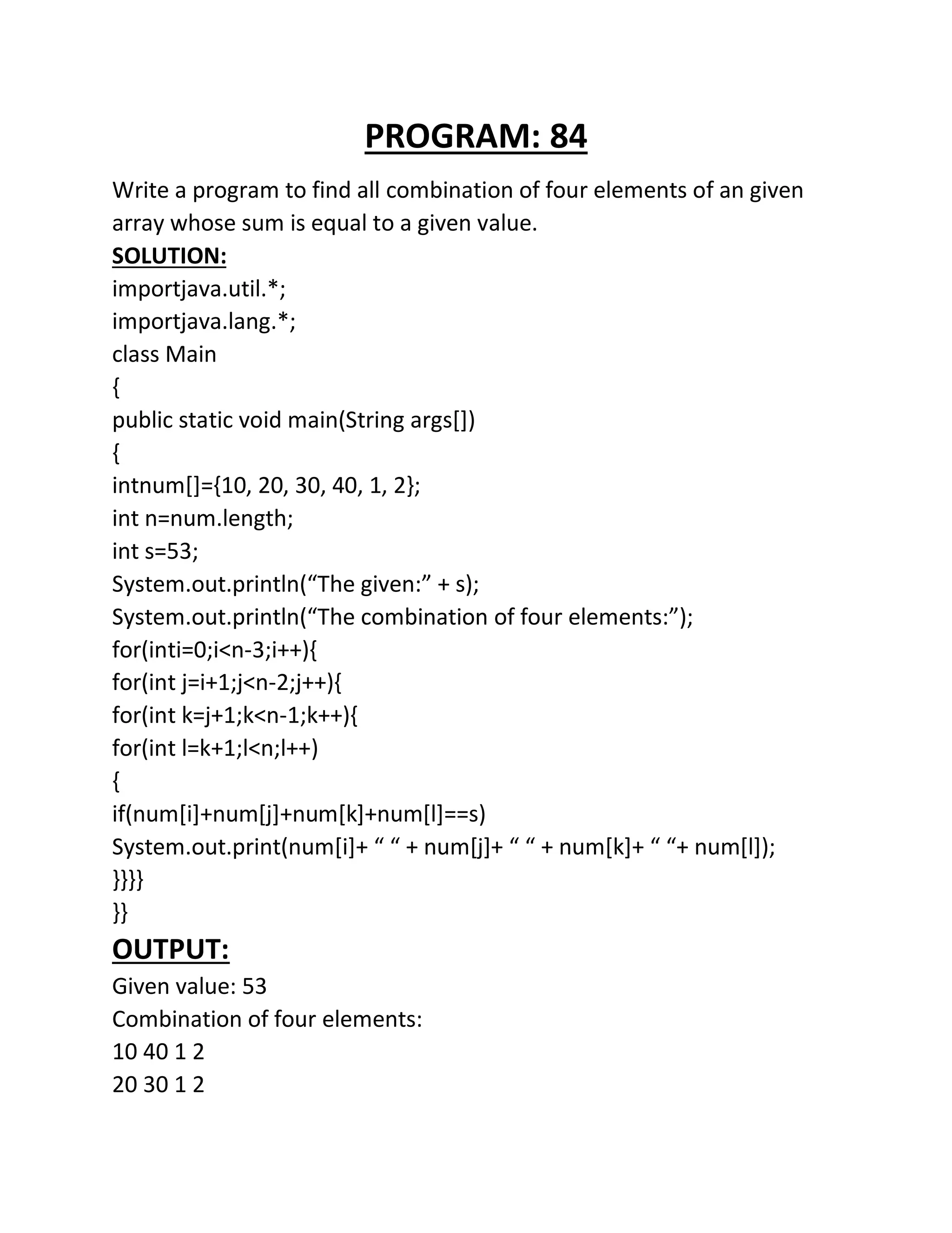 PROGRAM: 84
Write a program to find all combination of four elements of an given
array whose sum is equal to a given value.
SOLUTION:
importjava.util.*;
importjava.lang.*;
class Main
{
public static void main(String args[])
{
intnum[]={10, 20, 30, 40, 1, 2};
int n=num.length;
int s=53;
System.out.println(“The given:” + s);
System.out.println(“The combination of four elements:”);
for(inti=0;i<n-3;i++){
for(int j=i+1;j<n-2;j++){
for(int k=j+1;k<n-1;k++){
for(int l=k+1;l<n;l++)
{
if(num[i]+num[j]+num[k]+num[l]==s)
System.out.print(num[i]+ “ “ + num[j]+ “ “ + num[k]+ “ “+ num[l]);
}}}}
}}
OUTPUT:
Given value: 53
Combination of four elements:
10 40 1 2
20 30 1 2
 