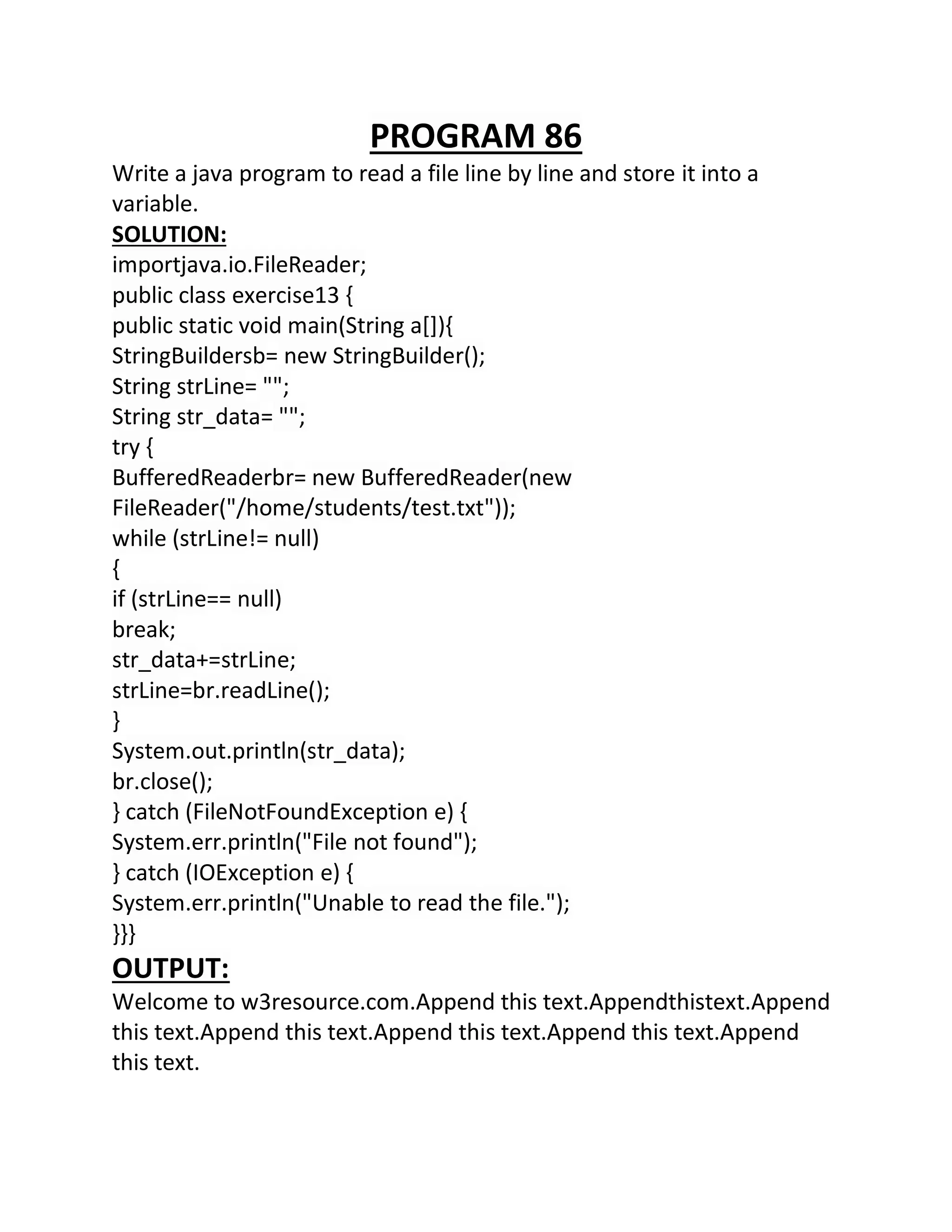 PROGRAM 86
Write a java program to read a file line by line and store it into a
variable.
SOLUTION:
importjava.io.FileReader;
public class exercise13 {
public static void main(String a[]){
StringBuildersb= new StringBuilder();
String strLine= "";
String str_data= "";
try {
BufferedReaderbr= new BufferedReader(new
FileReader("/home/students/test.txt"));
while (strLine!= null)
{
if (strLine== null)
break;
str_data+=strLine;
strLine=br.readLine();
}
System.out.println(str_data);
br.close();
} catch (FileNotFoundException e) {
System.err.println("File not found");
} catch (IOException e) {
System.err.println("Unable to read the file.");
}}}
OUTPUT:
Welcome to w3resource.com.Append this text.Appendthistext.Append
this text.Append this text.Append this text.Append this text.Append
this text.
 