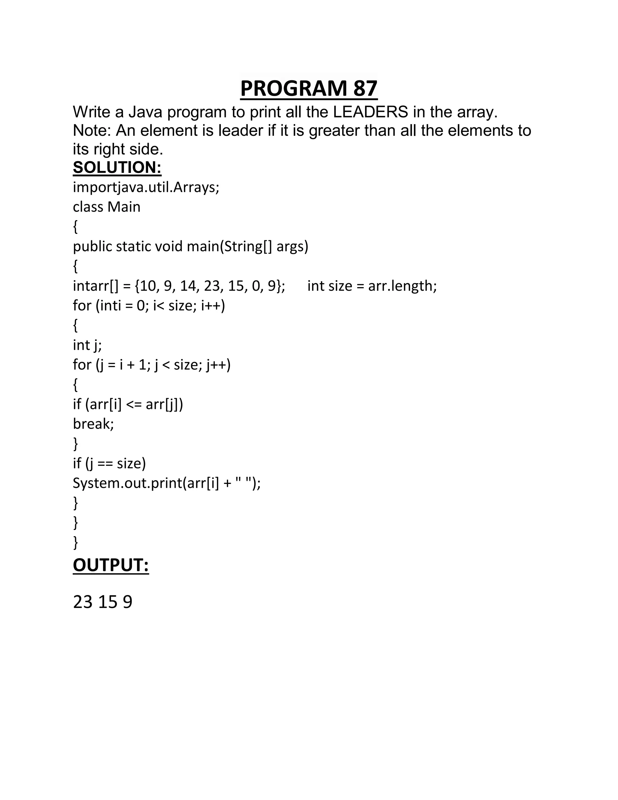 PROGRAM 87
Write a Java program to print all the LEADERS in the array.
Note: An element is leader if it is greater than all the elements to
its right side.
SOLUTION:
importjava.util.Arrays;
class Main
{
public static void main(String[] args)
{
intarr[] = {10, 9, 14, 23, 15, 0, 9}; int size = arr.length;
for (inti = 0; i< size; i++)
{
int j;
for (j = i + 1; j < size; j++)
{
if (arr[i] <= arr[j])
break;
}
if (j == size)
System.out.print(arr[i] + " ");
}
}
}
OUTPUT:
23 15 9
 