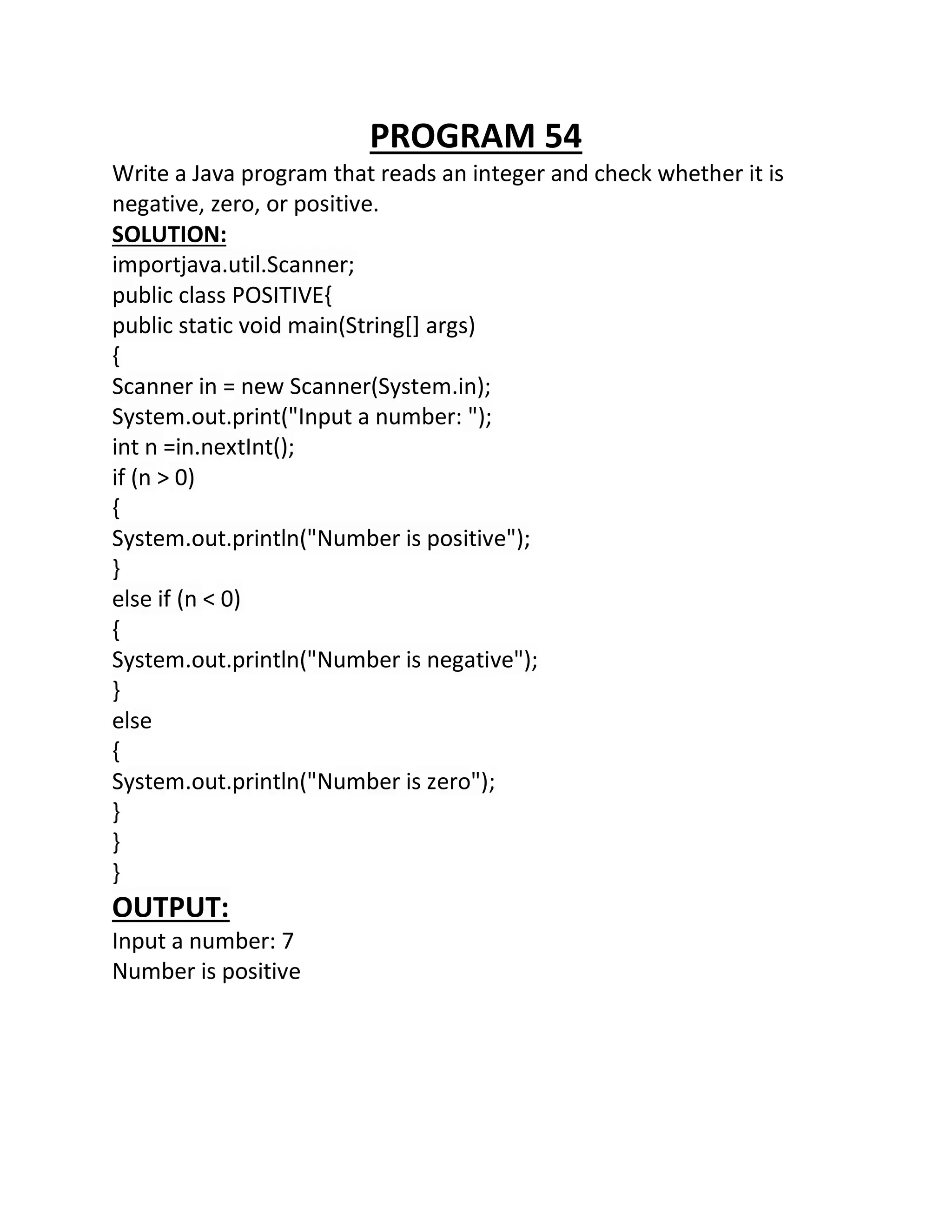 PROGRAM 54
Write a Java program that reads an integer and check whether it is
negative, zero, or positive.
SOLUTION:
importjava.util.Scanner;
public class POSITIVE{
public static void main(String[] args)
{
Scanner in = new Scanner(System.in);
System.out.print("Input a number: ");
int n =in.nextInt();
if (n > 0)
{
System.out.println("Number is positive");
}
else if (n < 0)
{
System.out.println("Number is negative");
}
else
{
System.out.println("Number is zero");
}
}
}
OUTPUT:
Input a number: 7
Number is positive
 