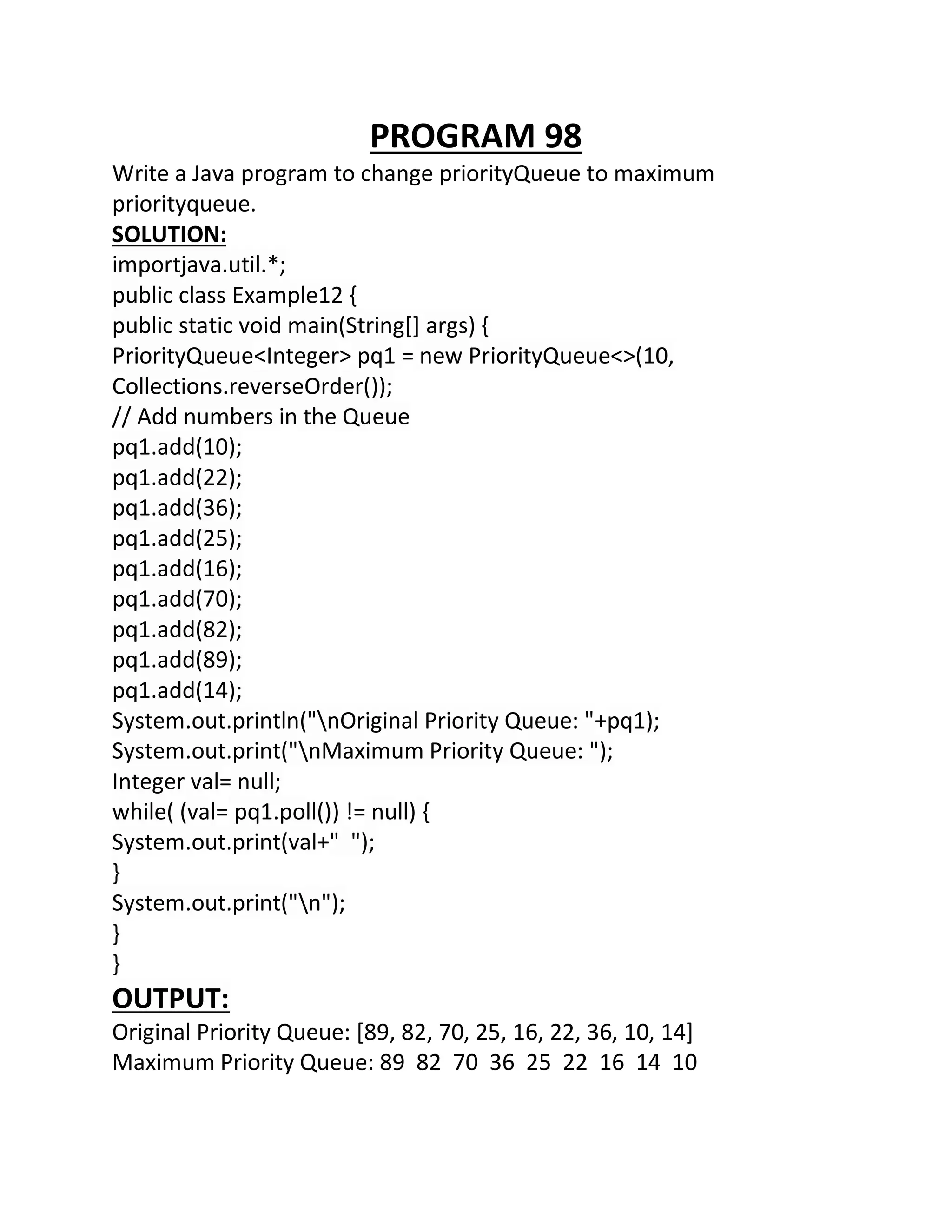 PROGRAM 98
Write a Java program to change priorityQueue to maximum
priorityqueue.
SOLUTION:
importjava.util.*;
public class Example12 {
public static void main(String[] args) {
PriorityQueue<Integer> pq1 = new PriorityQueue<>(10,
Collections.reverseOrder());
// Add numbers in the Queue
pq1.add(10);
pq1.add(22);
pq1.add(36);
pq1.add(25);
pq1.add(16);
pq1.add(70);
pq1.add(82);
pq1.add(89);
pq1.add(14);
System.out.println("nOriginal Priority Queue: "+pq1);
System.out.print("nMaximum Priority Queue: ");
Integer val= null;
while( (val= pq1.poll()) != null) {
System.out.print(val+" ");
}
System.out.print("n");
}
}
OUTPUT:
Original Priority Queue: [89, 82, 70, 25, 16, 22, 36, 10, 14]
Maximum Priority Queue: 89 82 70 36 25 22 16 14 10
 