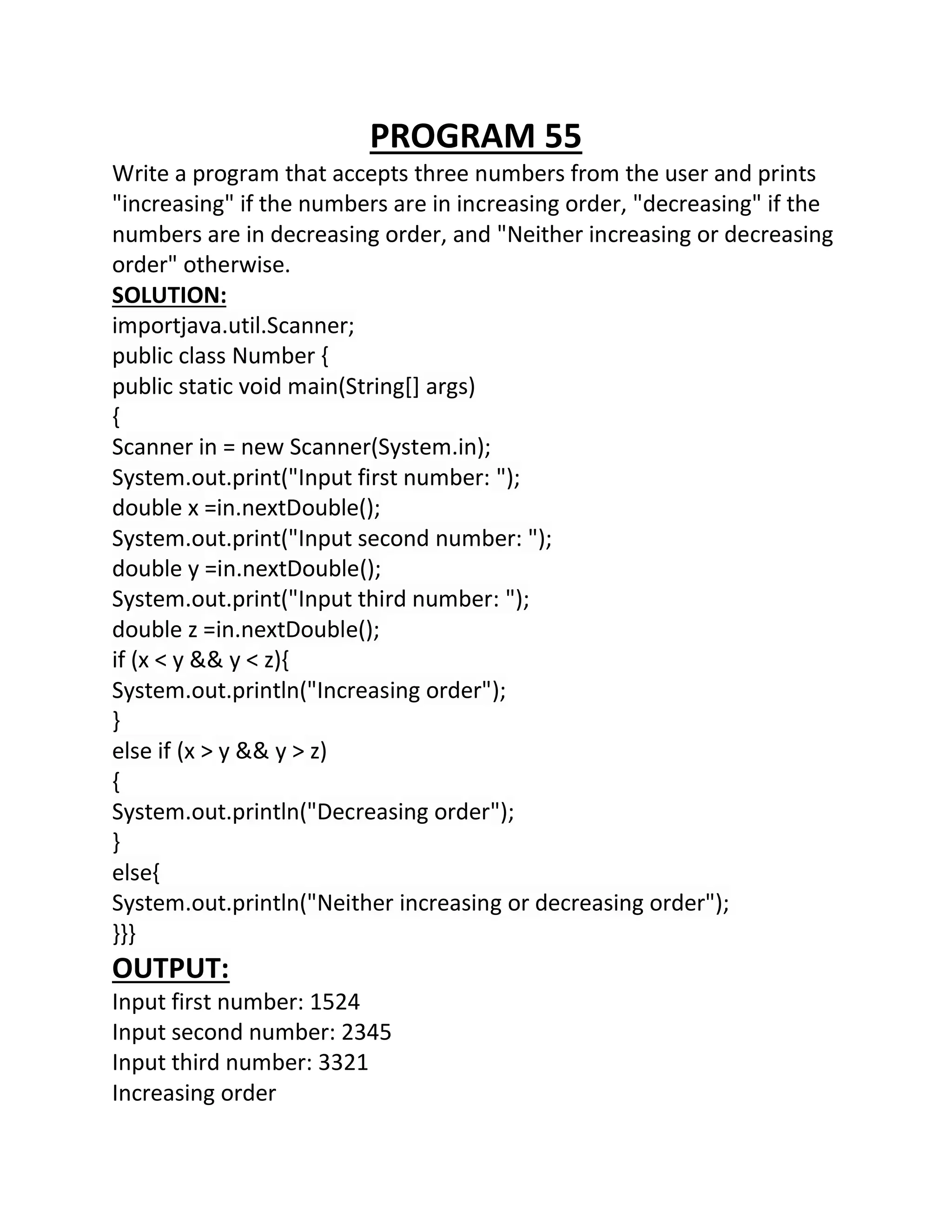 PROGRAM 55
Write a program that accepts three numbers from the user and prints
"increasing" if the numbers are in increasing order, "decreasing" if the
numbers are in decreasing order, and "Neither increasing or decreasing
order" otherwise.
SOLUTION:
importjava.util.Scanner;
public class Number {
public static void main(String[] args)
{
Scanner in = new Scanner(System.in);
System.out.print("Input first number: ");
double x =in.nextDouble();
System.out.print("Input second number: ");
double y =in.nextDouble();
System.out.print("Input third number: ");
double z =in.nextDouble();
if (x < y && y < z){
System.out.println("Increasing order");
}
else if (x > y && y > z)
{
System.out.println("Decreasing order");
}
else{
System.out.println("Neither increasing or decreasing order");
}}}
OUTPUT:
Input first number: 1524
Input second number: 2345
Input third number: 3321
Increasing order
 