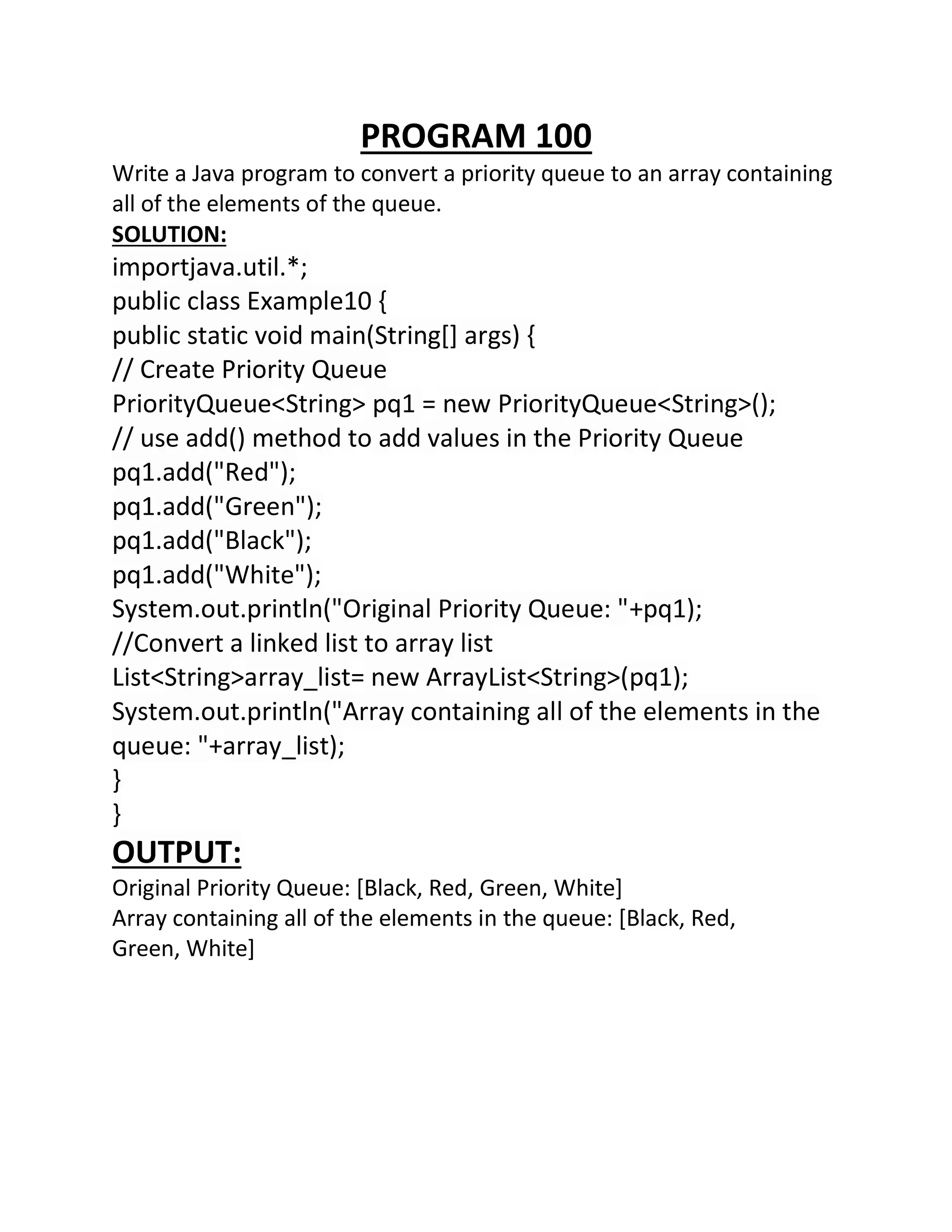 PROGRAM 100
Write a Java program to convert a priority queue to an array containing
all of the elements of the queue.
SOLUTION:
importjava.util.*;
public class Example10 {
public static void main(String[] args) {
// Create Priority Queue
PriorityQueue<String> pq1 = new PriorityQueue<String>();
// use add() method to add values in the Priority Queue
pq1.add("Red");
pq1.add("Green");
pq1.add("Black");
pq1.add("White");
System.out.println("Original Priority Queue: "+pq1);
//Convert a linked list to array list
List<String>array_list= new ArrayList<String>(pq1);
System.out.println("Array containing all of the elements in the
queue: "+array_list);
}
}
OUTPUT:
Original Priority Queue: [Black, Red, Green, White]
Array containing all of the elements in the queue: [Black, Red,
Green, White]
 