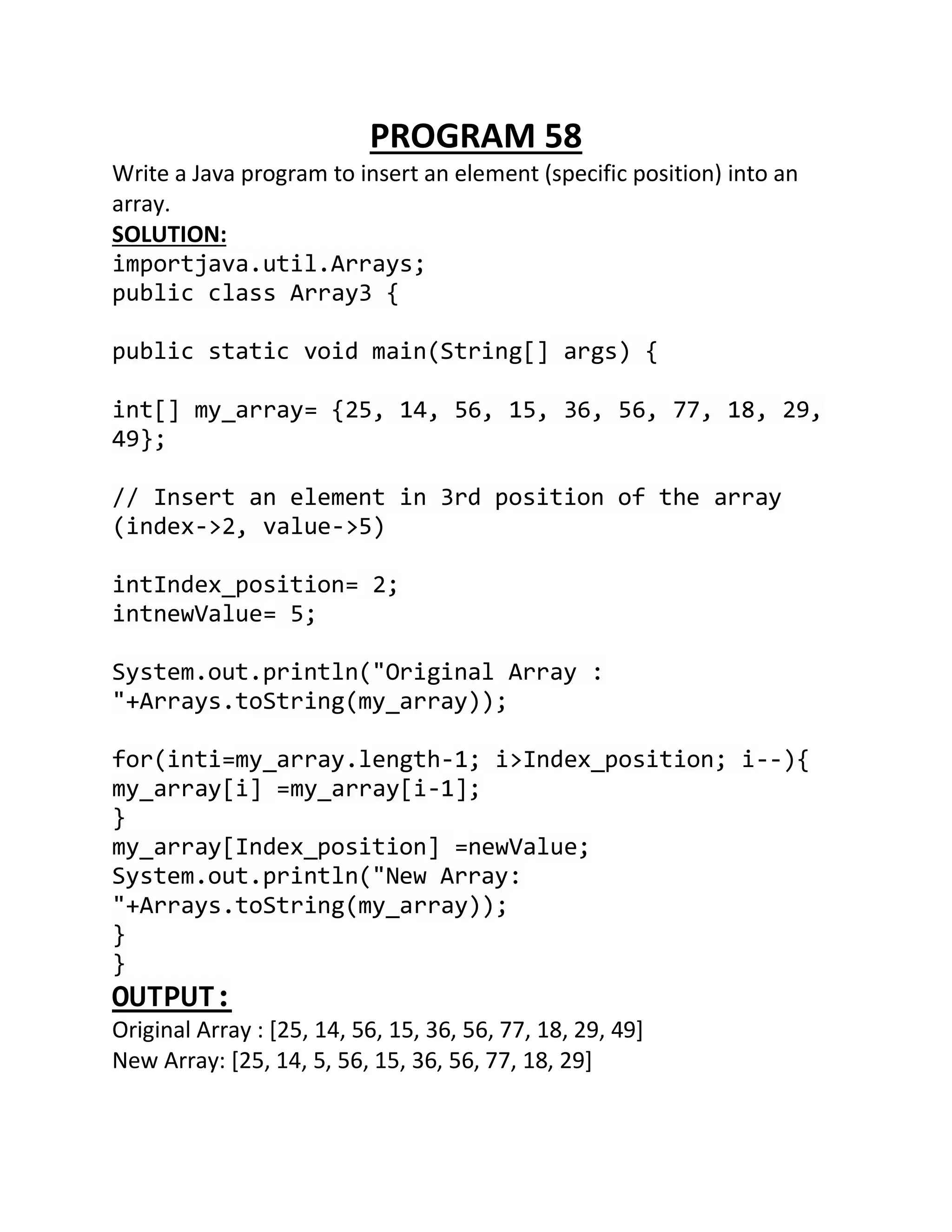 PROGRAM 58
Write a Java program to insert an element (specific position) into an
array.
SOLUTION:
importjava.util.Arrays;
public class Array3 {
public static void main(String[] args) {
int[] my_array= {25, 14, 56, 15, 36, 56, 77, 18, 29,
49};
// Insert an element in 3rd position of the array
(index->2, value->5)
intIndex_position= 2;
intnewValue= 5;
System.out.println("Original Array :
"+Arrays.toString(my_array));
for(inti=my_array.length-1; i>Index_position; i--){
my_array[i] =my_array[i-1];
}
my_array[Index_position] =newValue;
System.out.println("New Array:
"+Arrays.toString(my_array));
}
}
OUTPUT:
Original Array : [25, 14, 56, 15, 36, 56, 77, 18, 29, 49]
New Array: [25, 14, 5, 56, 15, 36, 56, 77, 18, 29]
 