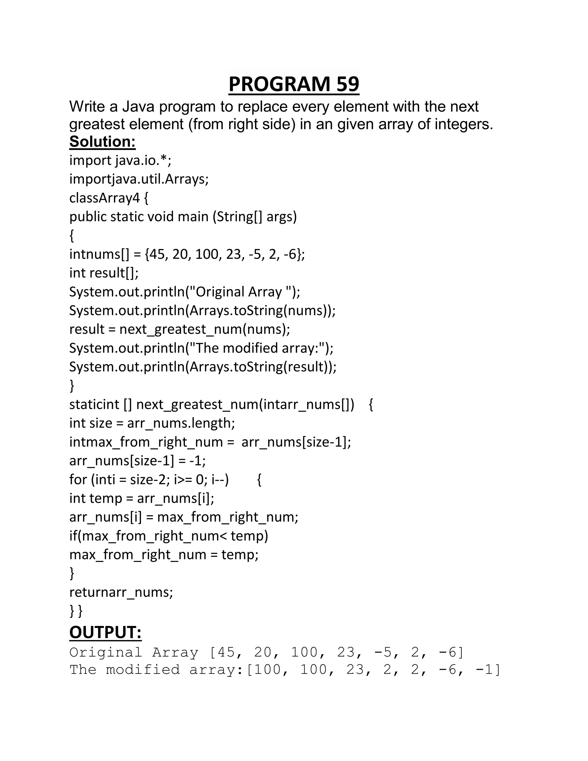 PROGRAM 59
Write a Java program to replace every element with the next
greatest element (from right side) in an given array of integers.
Solution:
import java.io.*;
importjava.util.Arrays;
classArray4 {
public static void main (String[] args)
{
intnums[] = {45, 20, 100, 23, -5, 2, -6};
int result[];
System.out.println("Original Array ");
System.out.println(Arrays.toString(nums));
result = next_greatest_num(nums);
System.out.println("The modified array:");
System.out.println(Arrays.toString(result));
}
staticint [] next_greatest_num(intarr_nums[]) {
int size = arr_nums.length;
intmax_from_right_num = arr_nums[size-1];
arr_nums[size-1] = -1;
for (inti = size-2; i>= 0; i--) {
int temp = arr_nums[i];
arr_nums[i] = max_from_right_num;
if(max_from_right_num< temp)
max_from_right_num = temp;
}
returnarr_nums;
} }
OUTPUT:
Original Array [45, 20, 100, 23, -5, 2, -6]
The modified array:[100, 100, 23, 2, 2, -6, -1]
 