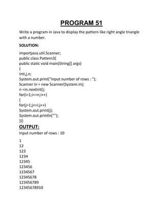 PROGRAM 51
Write a program in Java to display the pattern like right angle triangle
with a number.
SOLUTION:
importjava.util.Scanner;
public class Pattern3{
public static void main(String[] args)
{
inti,j,n;
System.out.print("Input number of rows : ");
Scanner in = new Scanner(System.in);
n =in.nextInt();
for(i=1;i<=n;i++)
{
for(j=1;j<=i;j++)
System.out.print(j);
System.out.println("");
}}}
OUTPUT:
Input number of rows : 10
1
12
123
1234
12345
123456
1234567
12345678
123456789
12345678910
 