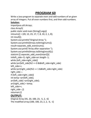 PROGRAM 60
Write a Java program to separate even and odd numbers of an given
array of integers. Put all even numbers first, and then odd numbers.
Solution:
importjava.util.Arrays;
class Array5{
public static void main (String[] args){
intnums[] = {20, 12, 23, 17, 7, 8, 10, 2, 1, 0};
int result[];
System.out.println("Original Array ");
System.out.println(Arrays.toString(nums));
result=separate_odd_even(nums);
System.out.print("Array after separation ");
System.out.println(Arrays.toString(result));}
staticint [] separate_odd_even(intarr[]){
intleft_side= 0, right_side=arr.length- 1;
while (left_side<right_side){
while (arr[left_side]%2 == 0 &&left_side<right_side)
left_side++;
while (arr[right_side]%2 == 1 &&left_side<right_side)
right_side--;
if (left_side<right_side){
int temp =arr[left_side];
arr[left_side] =arr[right_side];
arr[right_side] = temp;
left_side++;
right_side--;}}
returnarr;}}
OUTPUT:
Original Array [45, 20, 100, 23, -5, 2, -6]
The modified array:[100, 100, 23, 2, 2, -6, -1]
 