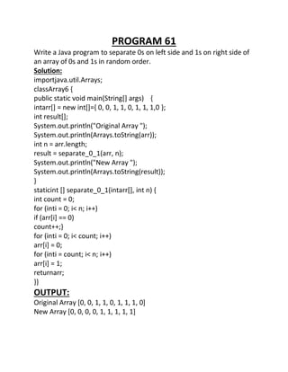 PROGRAM 61
Write a Java program to separate 0s on left side and 1s on right side of
an array of 0s and 1s in random order.
Solution:
importjava.util.Arrays;
classArray6 {
public static void main(String[] args) {
intarr[] = new int[]={ 0, 0, 1, 1, 0, 1, 1, 1,0 };
int result[];
System.out.println("Original Array ");
System.out.println(Arrays.toString(arr));
int n = arr.length;
result = separate_0_1(arr, n);
System.out.println("New Array ");
System.out.println(Arrays.toString(result));
}
staticint [] separate_0_1(intarr[], int n) {
int count = 0;
for (inti = 0; i< n; i++)
if (arr[i] == 0)
count++;}
for (inti = 0; i< count; i++)
arr[i] = 0;
for (inti = count; i< n; i++)
arr[i] = 1;
returnarr;
}}
OUTPUT:
Original Array [0, 0, 1, 1, 0, 1, 1, 1, 0]
New Array [0, 0, 0, 0, 1, 1, 1, 1, 1]
 