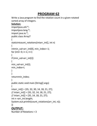 PROGRAM 62
Write a Java program to find the rotation count in a given rotated
sorted array of integers.
Solution:
importjava.util.*;
importjava.lang.*;
import java.io.*;
public class Array7
{
staticintcount_rotations(intarr_int[], int n)
{
intmin_val=arr_int[0], min_index=-1;
for (inti= 0; i< n; i++)
{
if (min_val>arr_int[i])
{
min_val=arr_int[i];
min_index=i;
}
}
returnmin_index;
}
public static void main (String[] args)
{
intarr_int[] = {35, 32, 30, 14, 18, 21, 27};
// intarr_int[] = {35, 32, 14, 18, 21, 27};
// intarr_int[] = {35, 14, 18, 21, 27};
int n =arr_int.length;
System.out.println(count_rotations(arr_int, n));
}}
OUTPUT:
Number of Rotations = 3
 