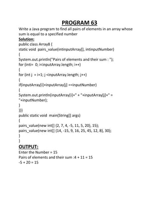 PROGRAM 63
Write a Java program to find all pairs of elements in an array whose
sum is equal to a specified number
Solution:
public class Array8 {
static void pairs_value(intinputArray[], intinputNumber)
{
System.out.println("Pairs of elements and their sum : ");
for (inti= 0; i<inputArray.length; i++)
{
for (int j = i+1; j <inputArray.length; j++)
{
if(inputArray[i]+inputArray[j] ==inputNumber)
{
System.out.println(inputArray[i]+" + "+inputArray[j]+" =
"+inputNumber);
}
}}}
public static void main(String[] args)
{
pairs_value(new int[] {2, 7, 4, -5, 11, 5, 20}, 15);
pairs_value(new int[] {14, -15, 9, 16, 25, 45, 12, 8}, 30);
}
}
OUTPUT:
Enter the Number = 15
Pairs of elements and their sum :4 + 11 = 15
-5 + 20 = 15
 