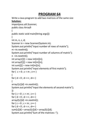 PROGRAM 64
Write a Java program to add two matrices of the same size
Solution:
importjava.util.Scanner;
public class Array9
{
public static void main(String args[])
{
int m, n, c, d;
Scanner in = new Scanner(System.in);
System.out.println("Input number of rows of matrix");
m =in.nextInt();
System.out.println("Input number of columns of matrix");
n =in.nextInt();
int array1[][] = new int[m][n];
int array2[][] = new int[m][n];
int sum[][] = new int[m][n];
System.out.println("Input elements of first matrix");
for ( c = 0 ; c < m ; c++ )
{
for ( d = 0 ; d < n ; d++ )
{
array1[c][d] =in.nextInt();
System.out.println("Input the elements of second matrix");
}}
for ( c = 0 ; c < m ; c++ )
for ( d = 0 ; d < n ; d++ )
array2[c][d] =in.nextInt();
for ( c = 0 ; c < m ; c++ )
for ( d = 0 ; d < n ; d++ )
sum[c][d] = array1[c][d] + array2[c][d];
System.out.println("Sum of the matrices:-");
 