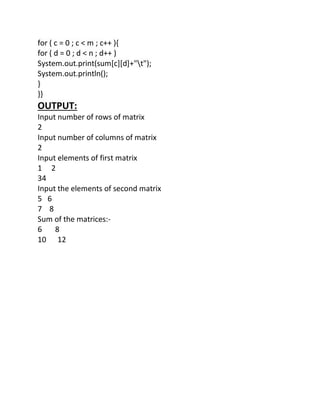 for ( c = 0 ; c < m ; c++ ){
for ( d = 0 ; d < n ; d++ )
System.out.print(sum[c][d]+"t");
System.out.println();
}
}}
OUTPUT:
Input number of rows of matrix
2
Input number of columns of matrix
2
Input elements of first matrix
1 2
34
Input the elements of second matrix
5 6
7 8
Sum of the matrices:-
6 8
10 12
 