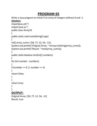 PROGRAM 65
Write a Java program to check if an array of integers without 0 and -1.
Solution:
importjava.util.*;
import java.io.*;
public class Array10
{
public static void main(String[] args)
{
int[] array_nums= {50, 77, 12, 54, -11};
System.out.println("Original Array: "+Arrays.toString(array_nums));
System.out.println("Result: "+test(array_nums));
}
public static boolean test(int[] numbers)
{
for (int number : numbers)
{
if (number == 0 || number ==-1)
{
return false;
}
}
return true;
}
}
OUTPUT:
Original Array: [50, 77, 12, 54, -11]
Result: true
 