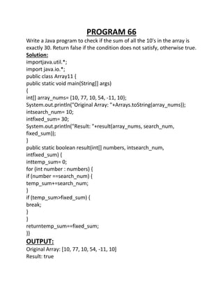 PROGRAM 66
Write a Java program to check if the sum of all the 10's in the array is
exactly 30. Return false if the condition does not satisfy, otherwise true.
Solution:
importjava.util.*;
import java.io.*;
public class Array11 {
public static void main(String[] args)
{
int[] array_nums= {10, 77, 10, 54, -11, 10};
System.out.println("Original Array: "+Arrays.toString(array_nums));
intsearch_num= 10;
intfixed_sum= 30;
System.out.println("Result: "+result(array_nums, search_num,
fixed_sum));
}
public static boolean result(int[] numbers, intsearch_num,
intfixed_sum) {
inttemp_sum= 0;
for (int number : numbers) {
if (number ==search_num) {
temp_sum+=search_num;
}
if (temp_sum>fixed_sum) {
break;
}
}
returntemp_sum==fixed_sum;
}}
OUTPUT:
Original Array: [10, 77, 10, 54, -11, 10]
Result: true
 