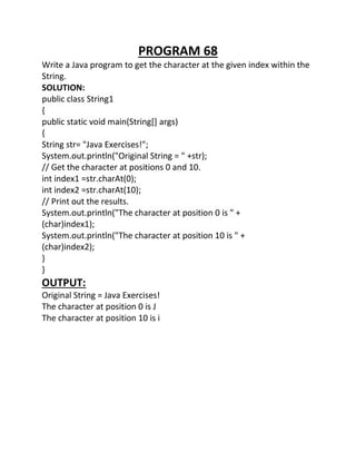 PROGRAM 68
Write a Java program to get the character at the given index within the
String.
SOLUTION:
public class String1
{
public static void main(String[] args)
{
String str= "Java Exercises!";
System.out.println("Original String = " +str);
// Get the character at positions 0 and 10.
int index1 =str.charAt(0);
int index2 =str.charAt(10);
// Print out the results.
System.out.println("The character at position 0 is " +
(char)index1);
System.out.println("The character at position 10 is " +
(char)index2);
}
}
OUTPUT:
Original String = Java Exercises!
The character at position 0 is J
The character at position 10 is i
 