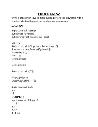 PROGRAM 52
Write a program in Java to make such a pattern like a pyramid with a
number which will repeat the number in the same row.
SOLUTION:
importjava.util.Scanner;
public class Pattern4{
public static void main(String[] args)
{
inti,j,n,s,x;
System.out.print ("Input number of rows : ");
Scanner in = new Scanner(System.in);
n =in.nextInt();
s=n+4-1;
for(i=1;i<=n;i++)
{
for(x=s;x!=0;x--)
{
System.out.print(" ");
}
for(j=1;j<=i;j++){
System.out.print(i+" ");
}
System.out.println();
s--;
}}}
OUTPUT:
Input Number of Rows : 4
1
2 2
3 3 3
4 4 4 4
 