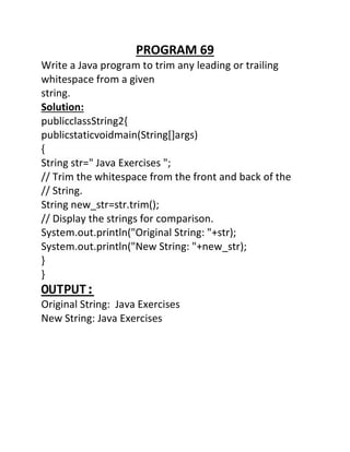 PROGRAM 69
Write a Java program to trim any leading or trailing
whitespace from a given
string.
Solution:
publicclassString2{
publicstaticvoidmain(String[]args)
{
String str=" Java Exercises ";
// Trim the whitespace from the front and back of the
// String.
String new_str=str.trim();
// Display the strings for comparison.
System.out.println("Original String: "+str);
System.out.println("New String: "+new_str);
}
}
OUTPUT:
Original String: Java Exercises
New String: Java Exercises
 