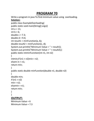 PROGRAM 70
Write a program in java To find minimum value using overloading.
Solution:
public class ExampleOverloading{
public static void main(String[] args){
int a = 11;
int b = 6;
double c = 7.3;
double d = 9.4;
int result1 = minFunction(a, b);
double result2 = minFunction(c, d);
System.out.println("Minimum Value = " + result1);
System.out.println("Minimum Value = " + result2);}
public static intminFunction(int n1, int n2)
{
intmin;if (n1 > n2)min = n2;
elsem in = n1;
return min;
}
public static double minFunction(double n1, double n2)
{
double min;
if (n1 > n2)
min = n2;
elsemin = n1;
return min;
}
}
OUTPUT:
Minimum Value = 6
Minimum Value = 7.3
 